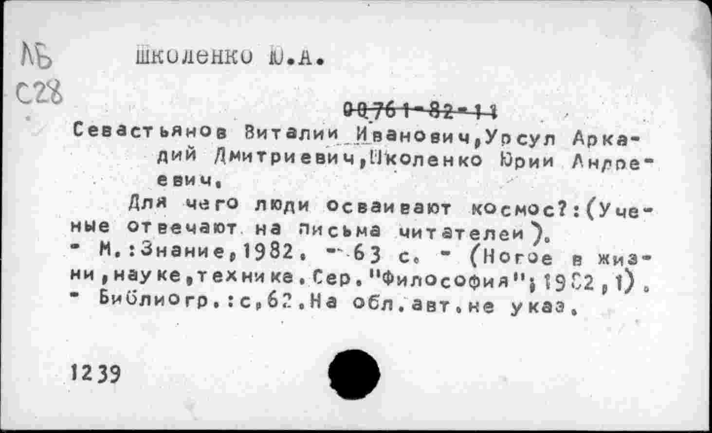 ﻿шкиденко ю.л.
г 7<£
0^764—8^-44
Севастьянов Виталии Иванович,Урсул Аркадий Дмитриевич,Нколенко Юрии Андреевич«
Для чего люди осваивают космос?: (Ученые отвечают на письма читателей),
М.:Знание, 1982 . -'63 с. - (Ногое в жизни »науке, тех нике. Сер. “Философия 1902,0 .
Библио гр.:с,62,На обл.авт.не указ.
1239